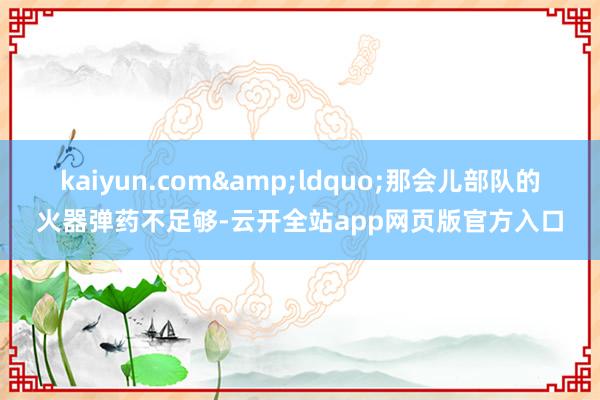 kaiyun.com&ldquo;那会儿部队的火器弹药不足够-云开全站app网页版官方入口