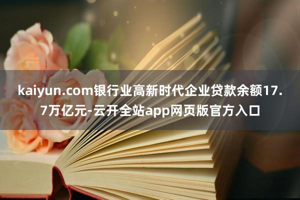 kaiyun.com银行业高新时代企业贷款余额17.7万亿元-云开全站app网页版官方入口