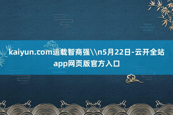 kaiyun.com运载智商强\n5月22日-云开全站app网页版官方入口