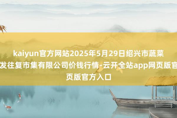 kaiyun官方网站2025年5月29日绍兴市蔬菜果品批发往复市集有限公司价钱行情-云开全站app网页版官方入口