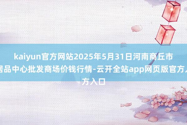 kaiyun官方网站2025年5月31日河南商丘市农居品中心批发商场价钱行情-云开全站app网页版官方入口