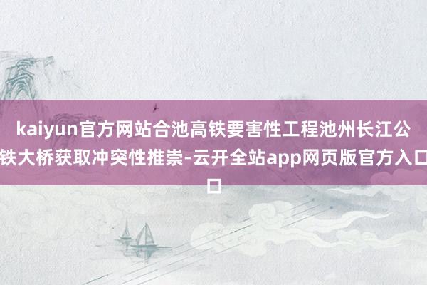 kaiyun官方网站合池高铁要害性工程池州长江公铁大桥获取冲突性推崇-云开全站app网页版官方入口