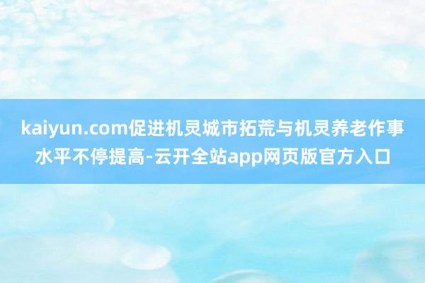 kaiyun.com促进机灵城市拓荒与机灵养老作事水平不停提高-云开全站app网页版官方入口