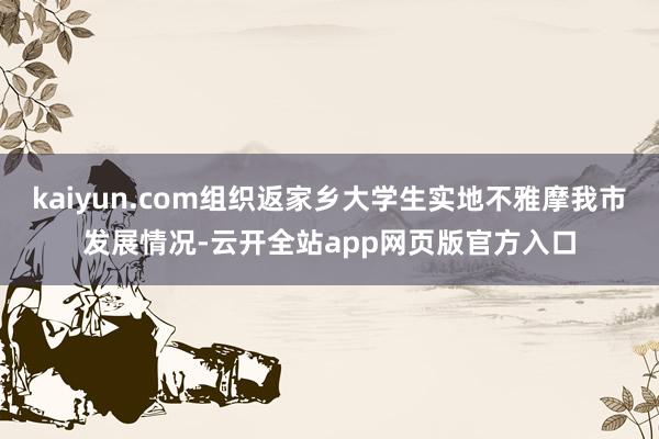 kaiyun.com组织返家乡大学生实地不雅摩我市发展情况-云开全站app网页版官方入口