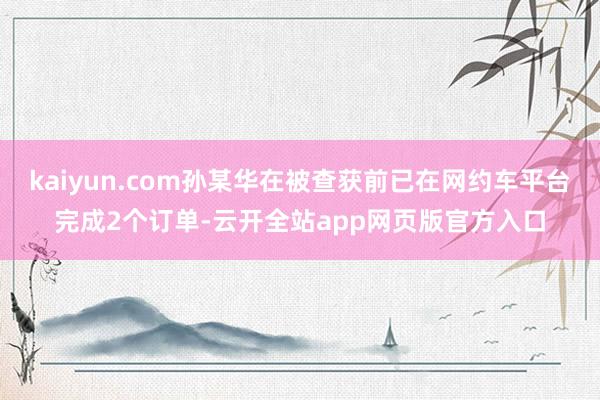 kaiyun.com孙某华在被查获前已在网约车平台完成2个订单-云开全站app网页版官方入口