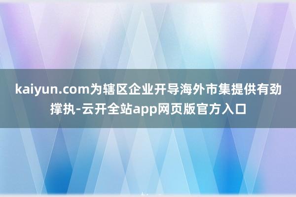 kaiyun.com为辖区企业开导海外市集提供有劲撑执-云开全站app网页版官方入口