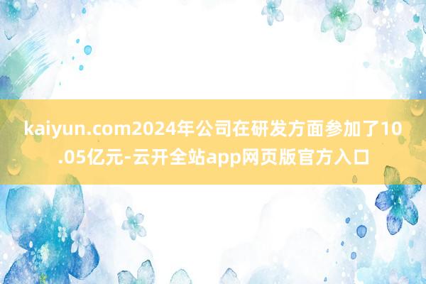 kaiyun.com2024年公司在研发方面参加了10.05亿元-云开全站app网页版官方入口