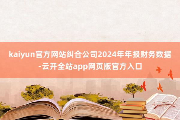 kaiyun官方网站纠合公司2024年年报财务数据-云开全站app网页版官方入口