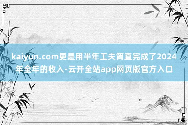 kaiyun.com更是用半年工夫简直完成了2024年全年的收入-云开全站app网页版官方入口