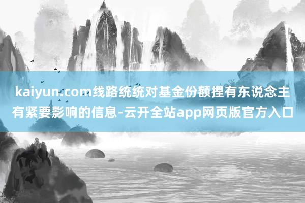kaiyun.com线路统统对基金份额捏有东说念主有紧要影响的信息-云开全站app网页版官方入口