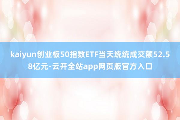 kaiyun创业板50指数ETF当天统统成交额52.58亿元-云开全站app网页版官方入口