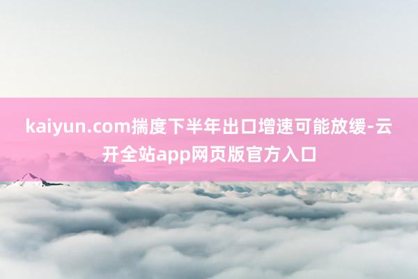 kaiyun.com揣度下半年出口增速可能放缓-云开全站app网页版官方入口