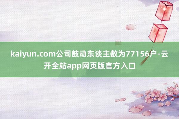 kaiyun.com公司鼓动东谈主数为77156户-云开全站app网页版官方入口