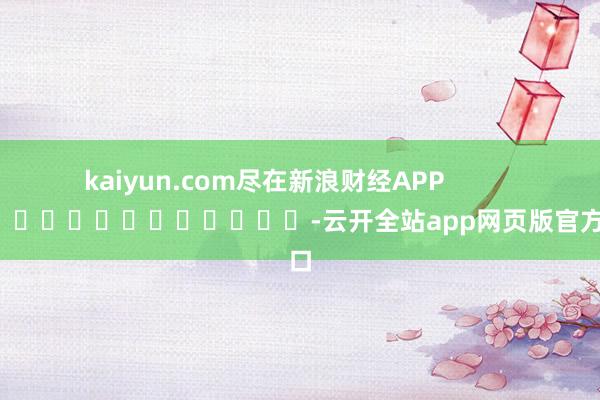 kaiyun.com尽在新浪财经APP -云开全站app网页版官方入口