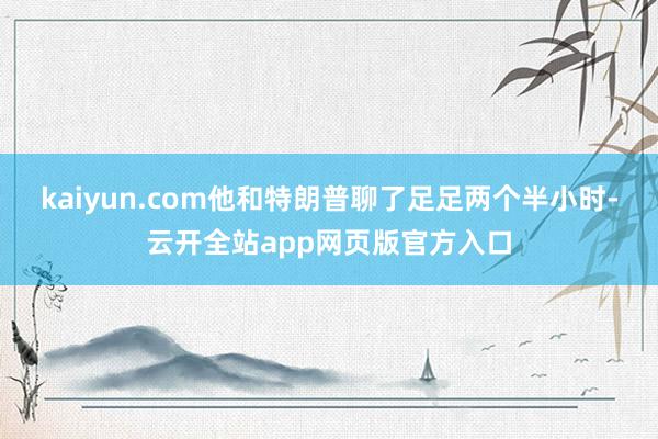 kaiyun.com他和特朗普聊了足足两个半小时-云开全站app网页版官方入口